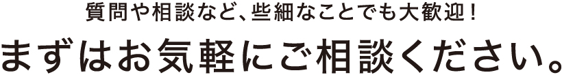 質問や相談など、些細なことでも大歓迎！まずはお気軽にご相談ください。