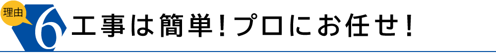 理由6　工事は簡単！プロにお任せ