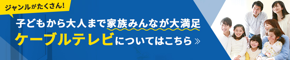 ジャンルがたくさん！子どもから大人まで家族みんなが大満足 ケーブルテレビについてはこちら