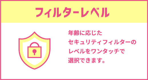 フィルターレベル｜年齢に応じたセキュリティフィルターのレベルをワンタッチで選択できます。
