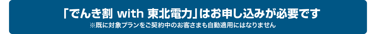 「でんき割 with 東北電力」はお申し込みが必要です※既に対象プランをご契約中のお客さまも自動適用にはなりません