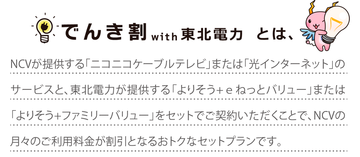 NCVが提供する「ニコニコケーブルテレビ」または「光インターネット」のサービスと、東北電力が提供する「よりそう+ｅねっとバリュー」または 「よりそう+ファミリーバリュー」をセットでご契約いただくことで、NCVの月々のご利用料金が割引となるおトクなセットプランです。