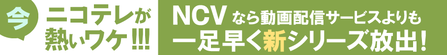 今、NCVのニコテレが熱いワケ！NCVなら動画配信サービスよりも一足早く新シリーズ放出！
