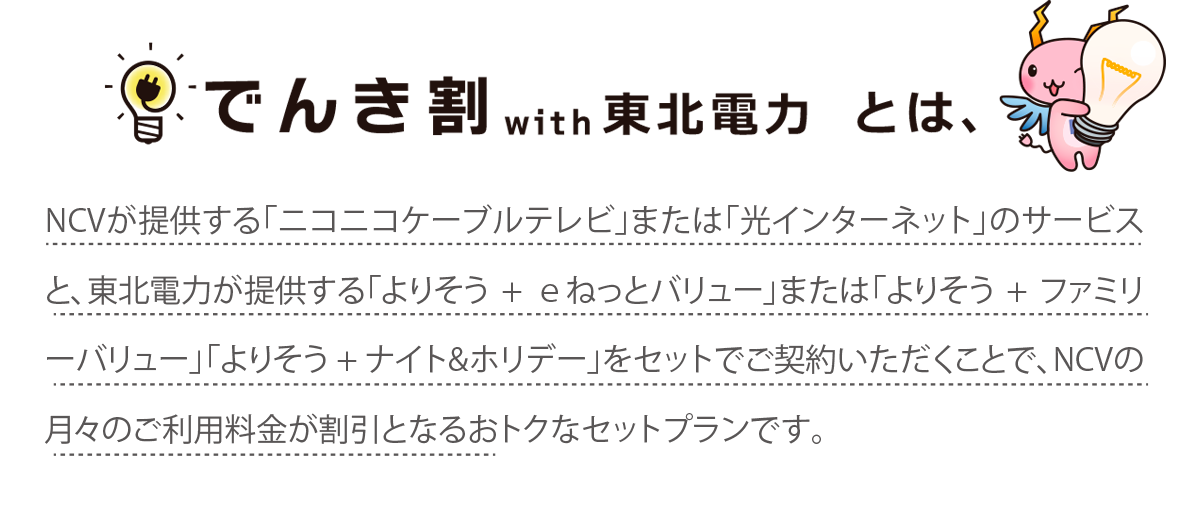 NCVが提供する「ニコニコケーブルテレビ」または「光インターネット」のサービスと、東北電力が提供する「よりそう+ｅねっとバリュー」または 「よりそう+ファミリーバリュー」をセットでご契約いただくことで、NCVの月々のご利用料金が割引となるおトクなセットプランです。