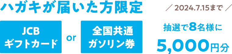 ハガキが届いた方限定　JCBギフトカードまたは全国共通ガソリン券　5,000円分を抽選で8名様にプレゼント