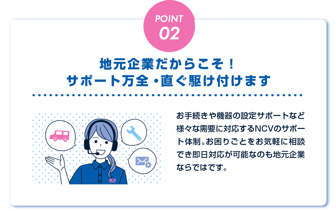 様々な需要に対応するNCVのサポート体制。お困りごとをお気軽に相談でき即日対応が可能なのも地元企業ならではです。