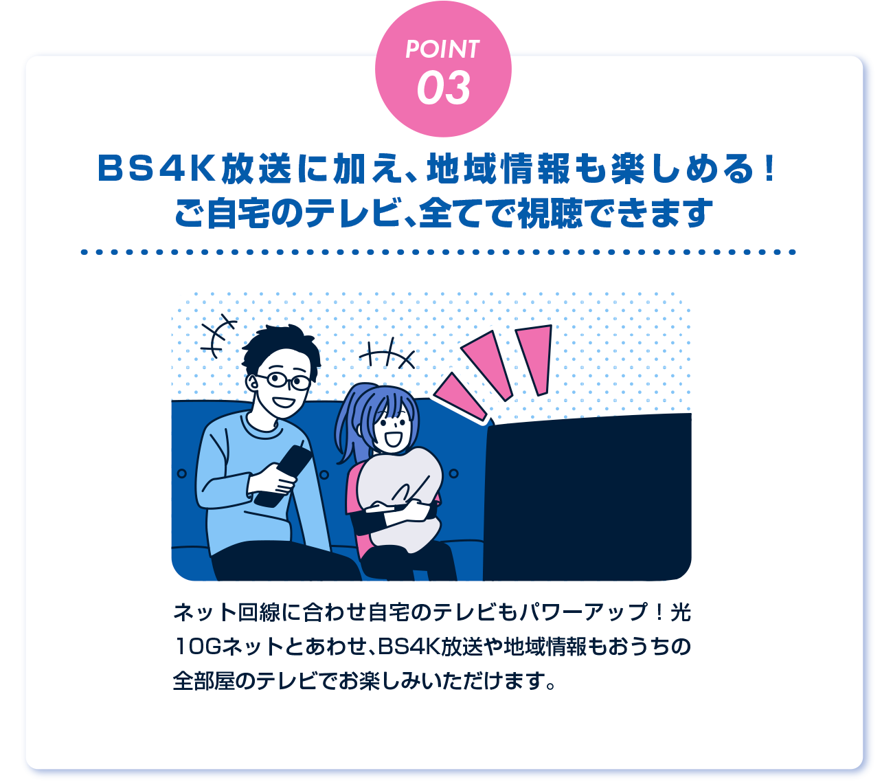 ケーブルテレビならでは♪ネット回線と合わせ自宅のテレビもパワーアップ！キャンペーン限定で光10GネットとあわせBS4K放送や地域情報もおうちの全部屋でお楽しみいただけます。