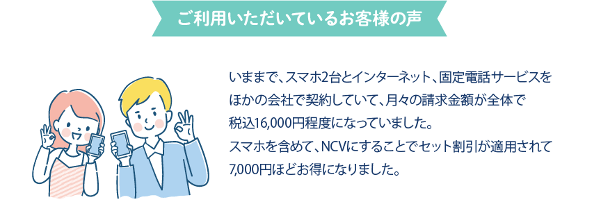 ご利用いただいているお客様の声　いままでスマホ2台とインターネット、固定電話サービスを他の会社で契約していて、月々の請求金額が合計で16,000円を超えていました。NCVに乗り換えてから、7,000円ほど安くなりました！