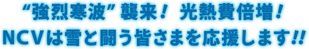 雪に負けるな！キャンペーン｜“強烈寒波”襲来！光熱費倍増！NCVは雪と闘う皆様を応援します！