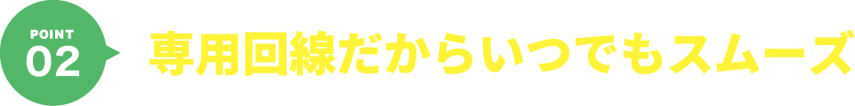POINT02 専用回線だからいつでもスムーズ
