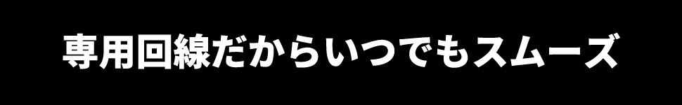 専用回線だからいつでもスムーズ