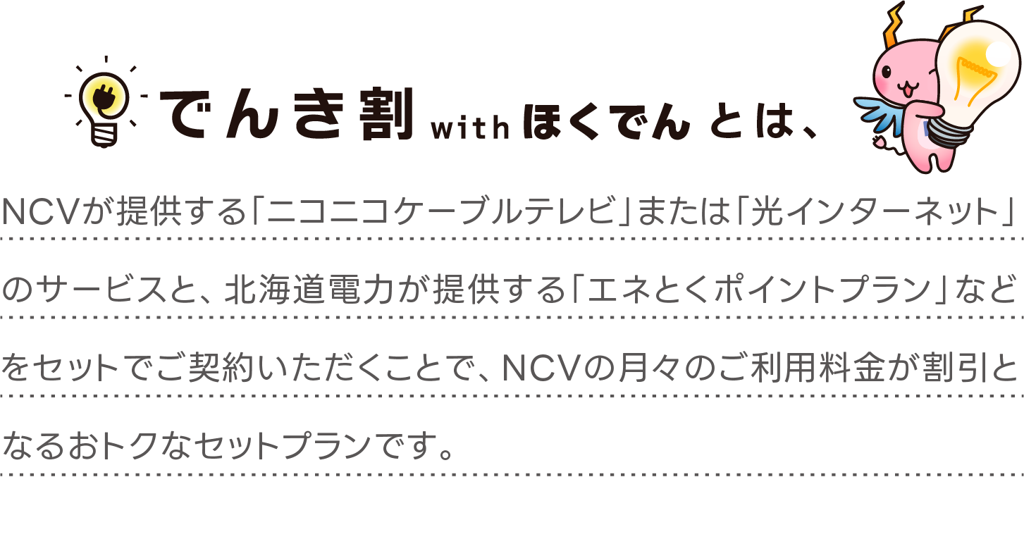 NCVが提供する「ニコニコケーブルテレビ」または「光インターネット」のサービスと、北海道電力が提供する「エネとくポイントプラン」などをセットでご契約いただくことで、NCVの月々のご利用料金が割引となるおトクなセットプランです。