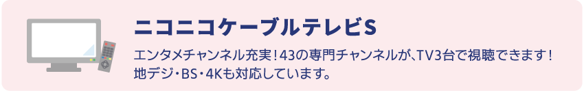 ニコニコケーブルテレビSはエンタメチャンネル充実！43の専門チャンネルが、TV3台で視聴できます。地デジ、BS、4K放送にも対応。