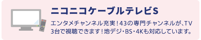 ニコニコケーブルテレビSはエンタメチャンネル充実！43の専門チャンネルが、TV3台で視聴できます。地デジ、BS、4K放送にも対応。
