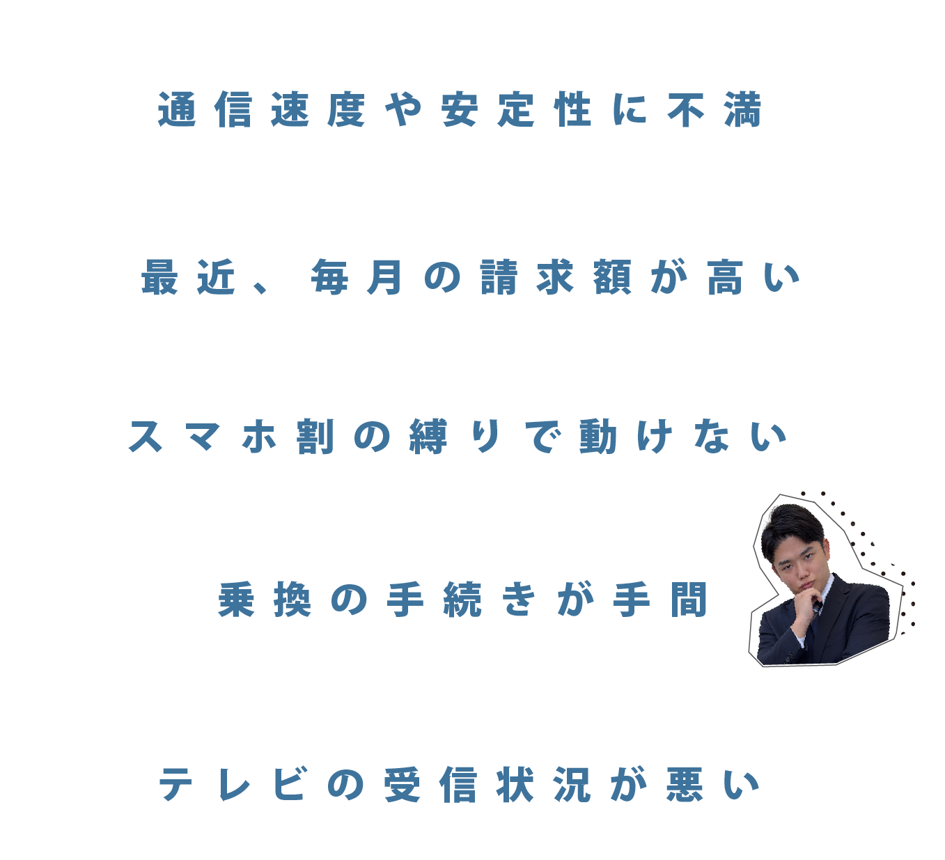 通信速度や安定性に不満。月々の請求額が高くなってきた。スマホとインターネットのセット割でインターネットの契約乗り換えが難しい。乗換の手続きが手間。テレビの受信状況が悪い。