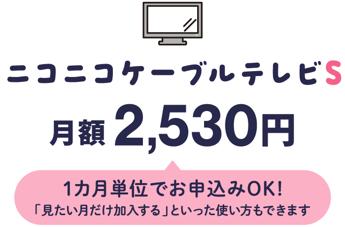 ニコニコケーブルテレビS 月額2530円（1カ月単位でお申込みOK！「見たい月だけ加入する」といった使い方もできます）
