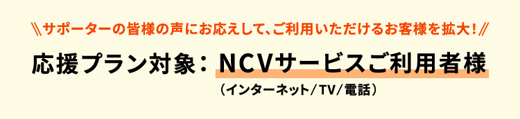 ＜サポーターの皆様の声にお応えして、ご利用いただけるお客様を拡大！＞応援プラン対象：NCVサービス（インターネット/TV/電話）ご利用者様