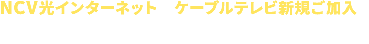 NCV光インターネット+ケーブルテレビ新規ご加入で 新生活をNCVが応援！ おトクな3大特典