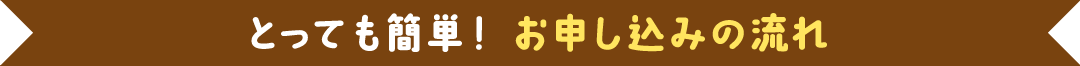 とっても簡単！ お申し込みの流れ