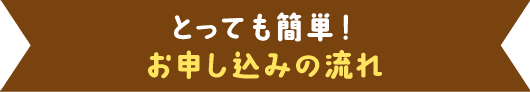 とっても簡単！ お申し込みの流れ