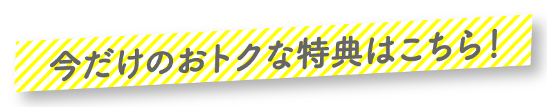 今だけのおトクな特典はこちら！
