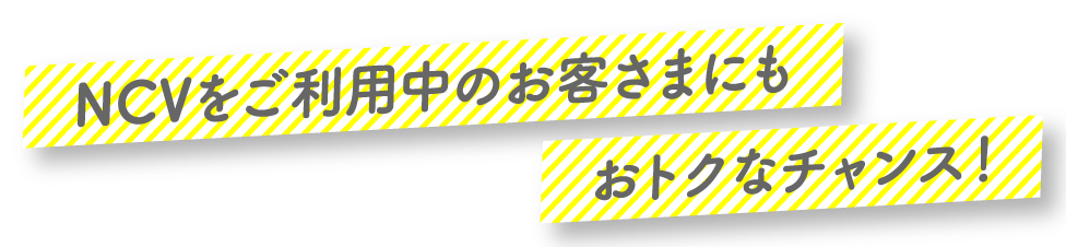 NCVをご利用中のお客さまにもおトクなチャンス！