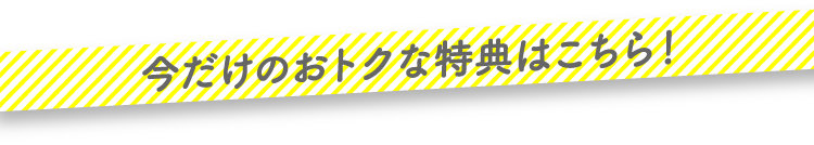 今だけのおトクな特典はこちら！