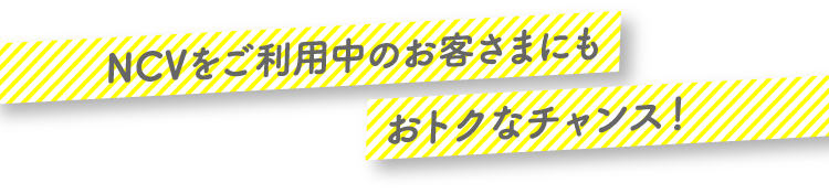 NCVをご利用中のお客さまにもおトクなチャンス！