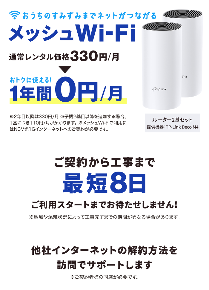 ①おうちのすみずみまでネットがつながる【メッシュWi-Fi】通常レンタル価格月額330円→1年間は月額0円で使える！（※2年目以降は月額330円※子機2基目以降を追加する場合、1基につき月額110円※メッシュWi-Fiご利用には光1Gインターネットのご加入が必要です。）②ご契約から工事まで最短8日！（※地域や混雑状況によって工事完了までの期間が異なる場合があります。）③他社インターネットの解約方法を訪問サポートします。
