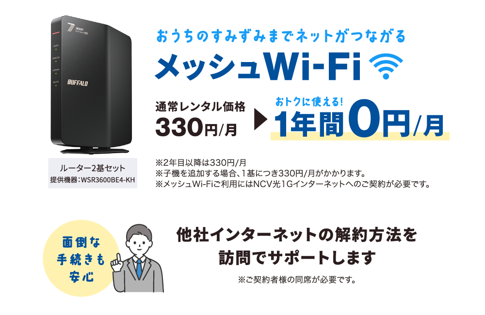 ①おうちのすみずみまでネットがつながる【メッシュWi-Fi】通常レンタル価格月額330円→1年間は月額0円で使える！（※2年目以降は月額330円※子機を追加する場合、1基につき月額330円※メッシュWi-Fiご利用には光1Gインターネットのご加入が必要です。）②他社インターネットの解約方法を訪問サポートします。