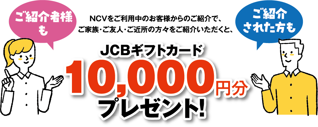 NCVをご利用中のお客様からのご紹介で、ご家族・ご友人・ご近所の方々をご紹介いただくと、10,000円分のギフト券をプレゼント！